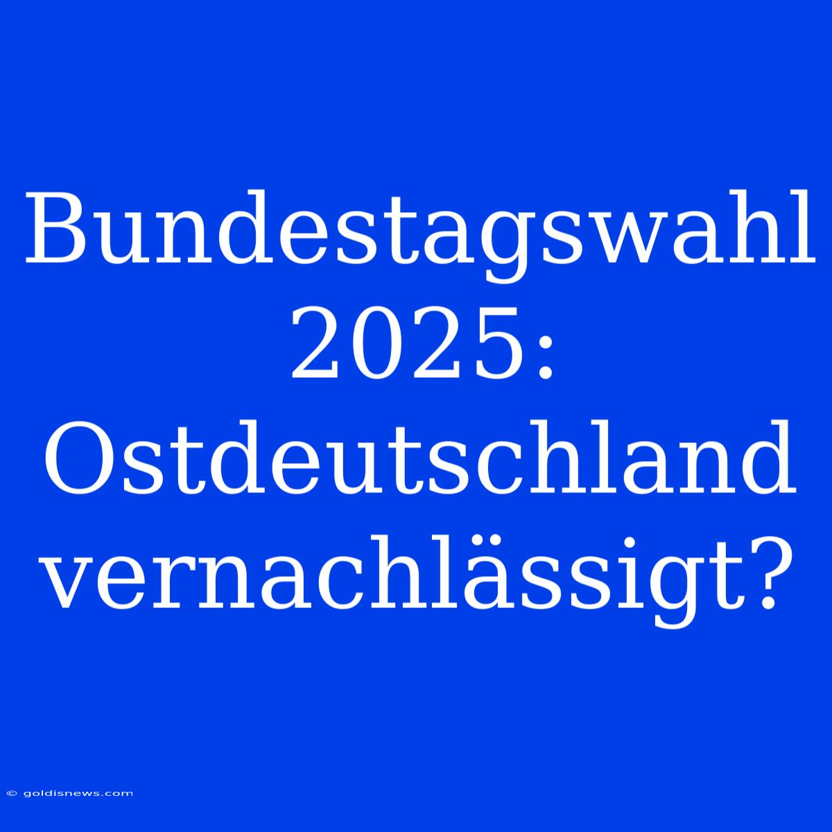 Bundestagswahl 2025: Ostdeutschland Vernachlässigt?